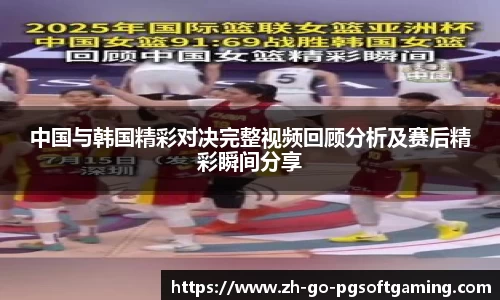 中国与韩国精彩对决完整视频回顾分析及赛后精彩瞬间分享
