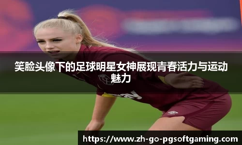 笑脸头像下的足球明星女神展现青春活力与运动魅力