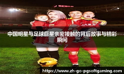 中国明星与足球巨星亲密接触的背后故事与精彩瞬间