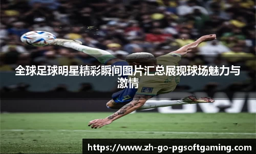 全球足球明星精彩瞬间图片汇总展现球场魅力与激情